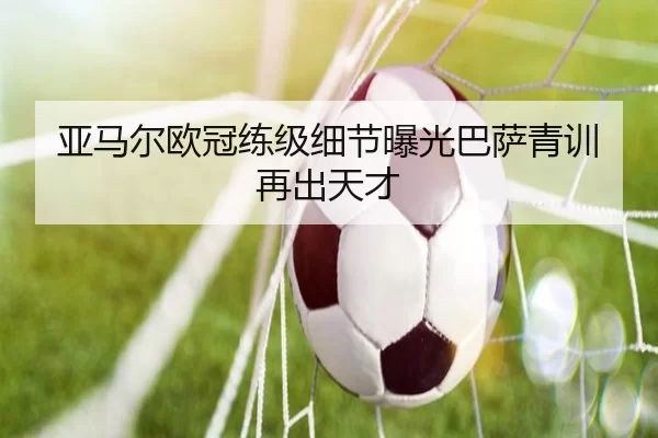 亚马尔欧冠练级细节曝光巴萨青训再出天才